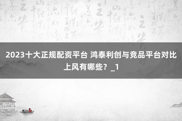 2023十大正规配资平台 鸿泰利创与竞品平台对比上风有哪些？_1