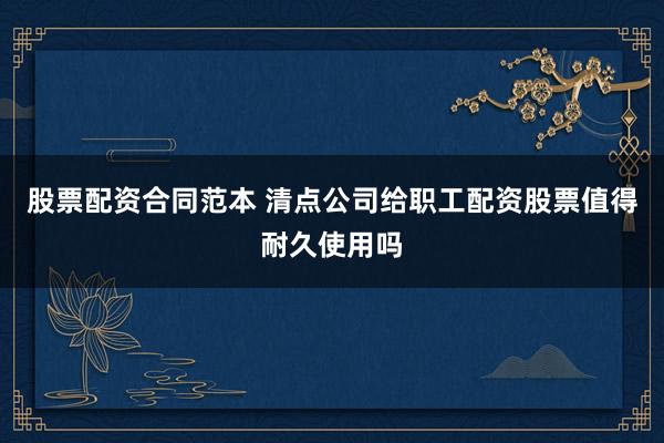 股票配资合同范本 清点公司给职工配资股票值得耐久使用吗